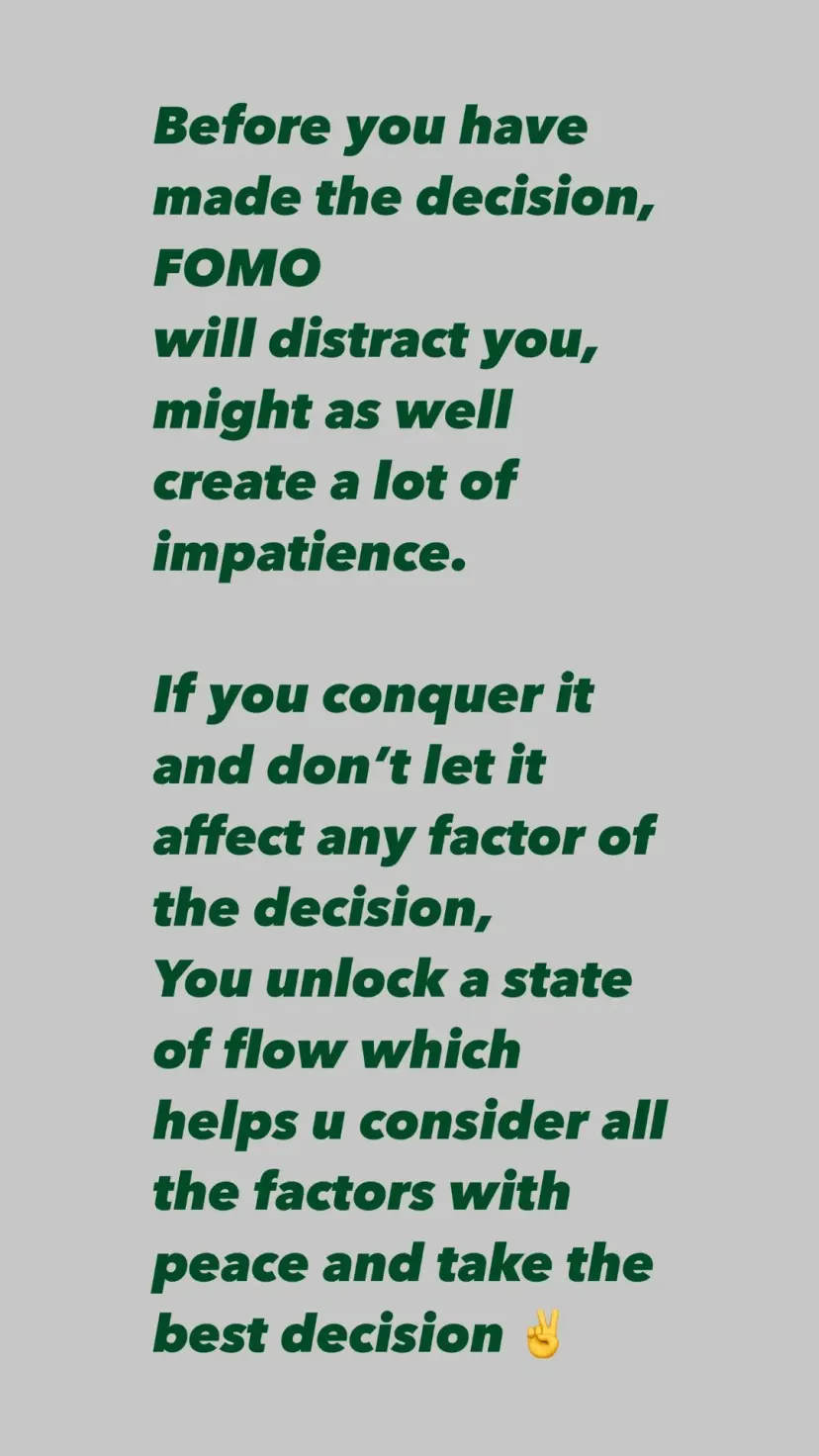 Before you have made the decision,
FOMO
will distract you,
might as well
create a lot of impatience.

If you conquer it
and don’t let it affect any factor of the decision,
You unlock a state of flow which helps u consider all the factors with peace and take the best decision ✌️