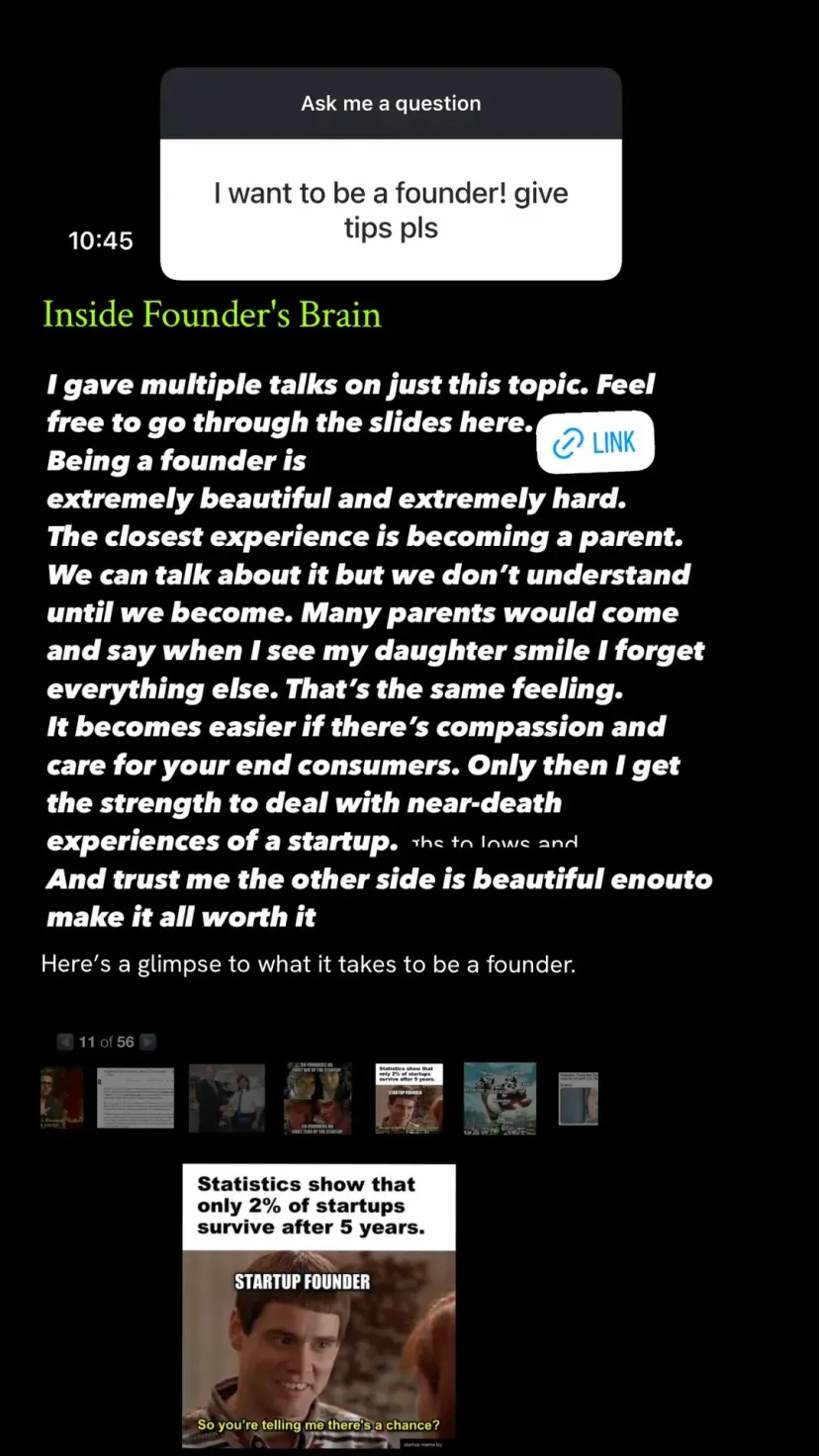 I gave multiple talks on just this topic. Feel free to go through the slides here.
Being a founder is
extremely beautiful and extremely hard.
The closest experience is becoming a parent. We can talk about it but we don’t understand until we become. Many parents would come and say when I see my daughter smile I forget everything else. That’s the same feeling.
It becomes easier if there’s compassion and care for your end consumers. Only then I get the strength to deal with near-death experiences of a startup.
And trust me the other side is beautiful enouto make it all worth it