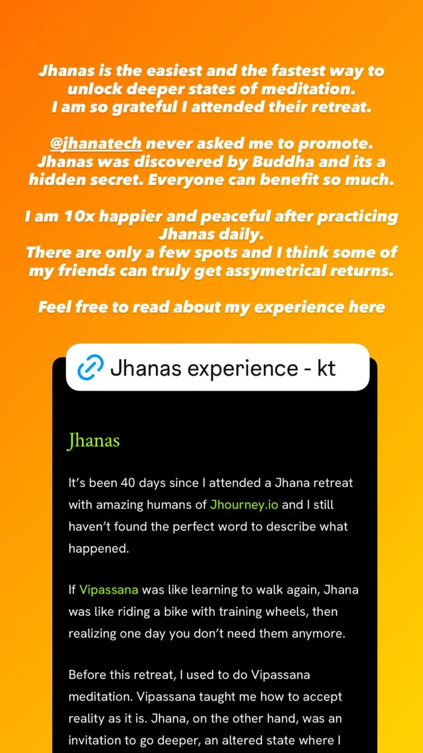 Jhanas is the easiest and the fastest way to unlock deeper states of meditation.
I am so grateful I attended their retreat.

@jhanatech never asked me to promote. Jhanas was discovered by Buddha and its a hidden secret. Everyone can benefit so much.

I am 10x happier and peaceful after practicing Jhanas daily.
There are only a few spots and I think some of my friends can truly get assymetrical returns.

Feel free to read about my experience here