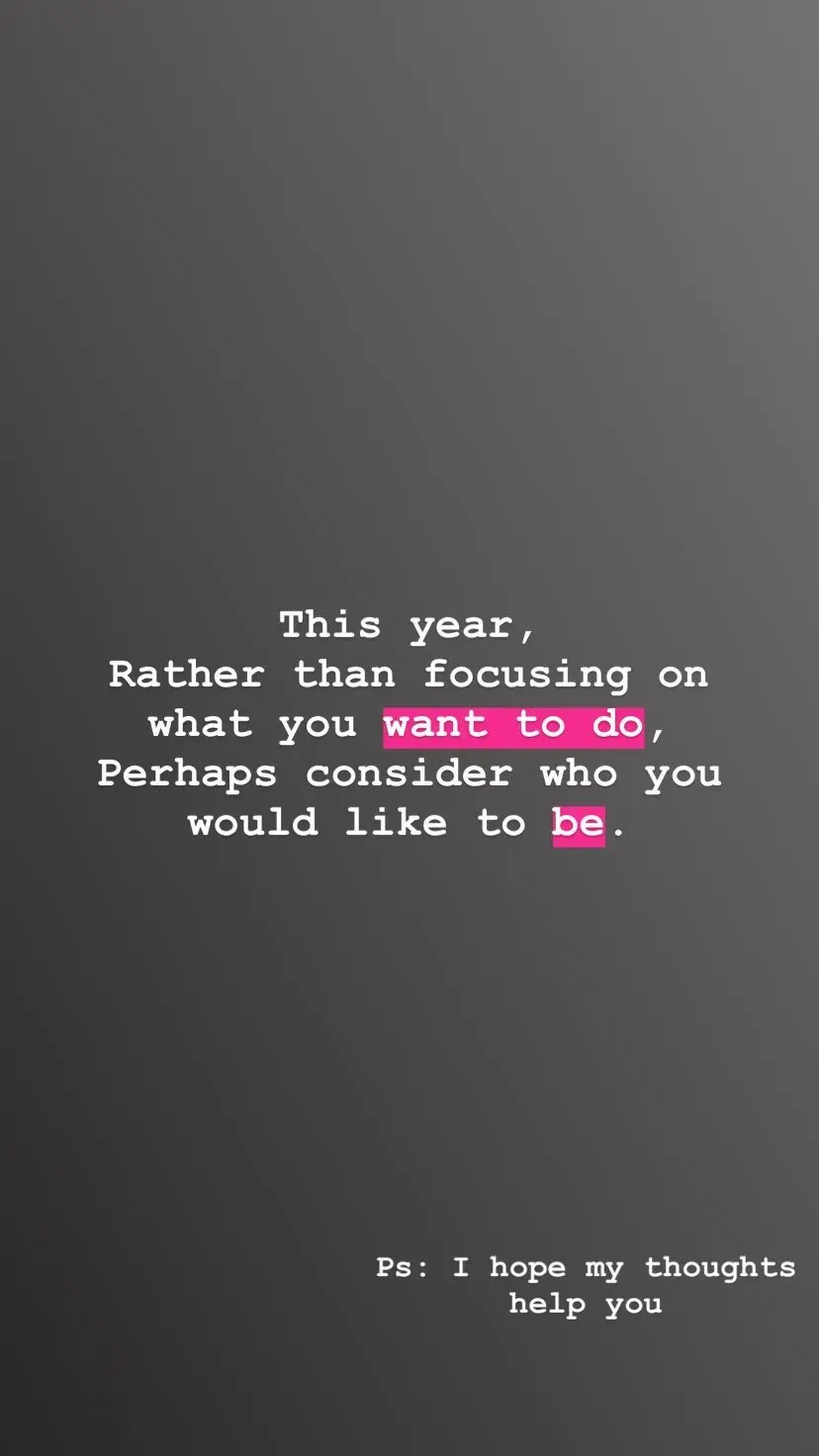 This year,
Rather than focusing on
what you want to do,
Perhaps consider who you would like to be. Ps: I hope my thoughts
help you