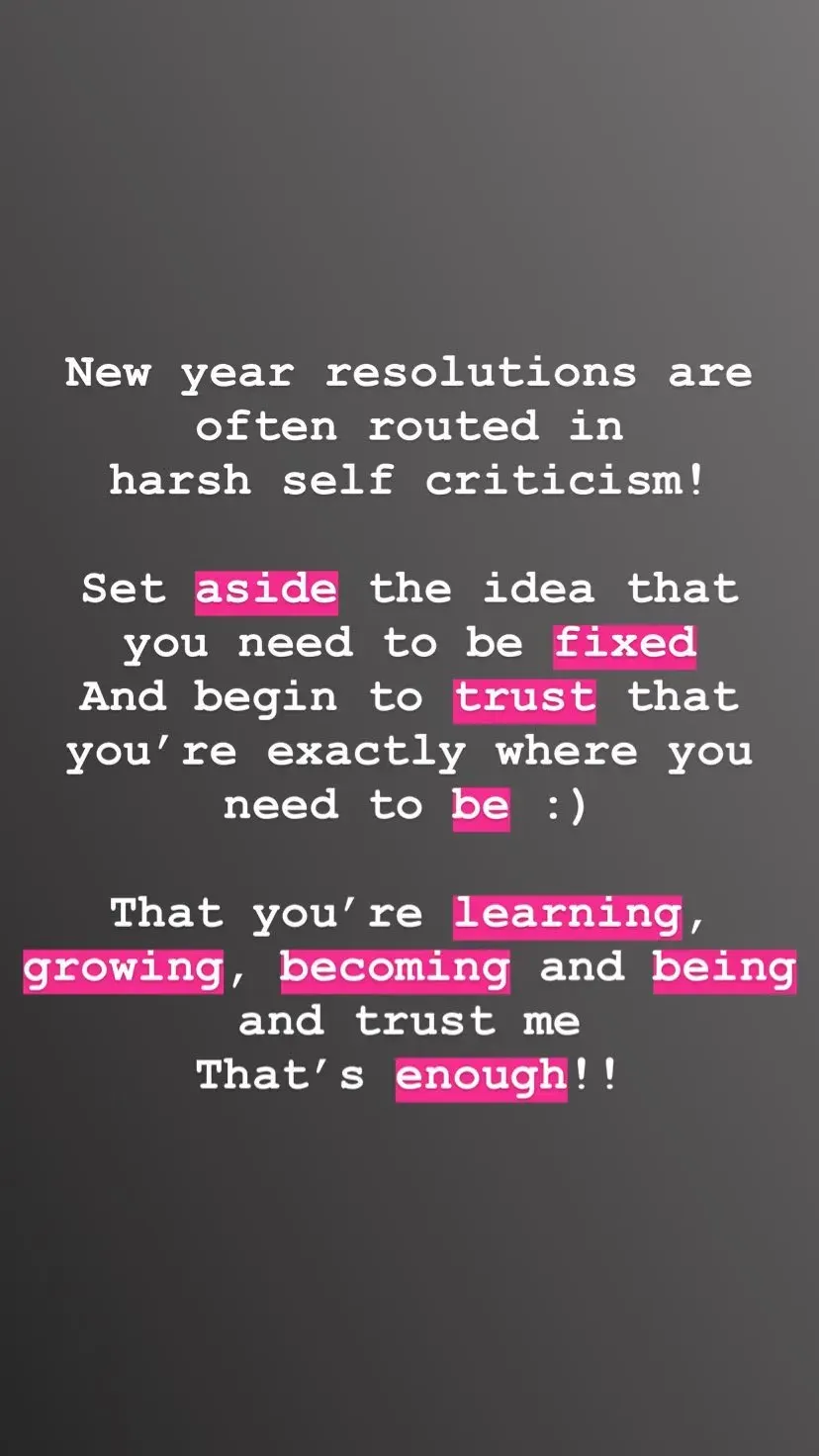 New year resolutions are often routed in
harsh self criticism!

Set aside the idea that
you need to be fixed
And begin to trust that you’re exactly where you need to be :) That you’re learning, growing, becoming and being and trust me
That’s enough!!