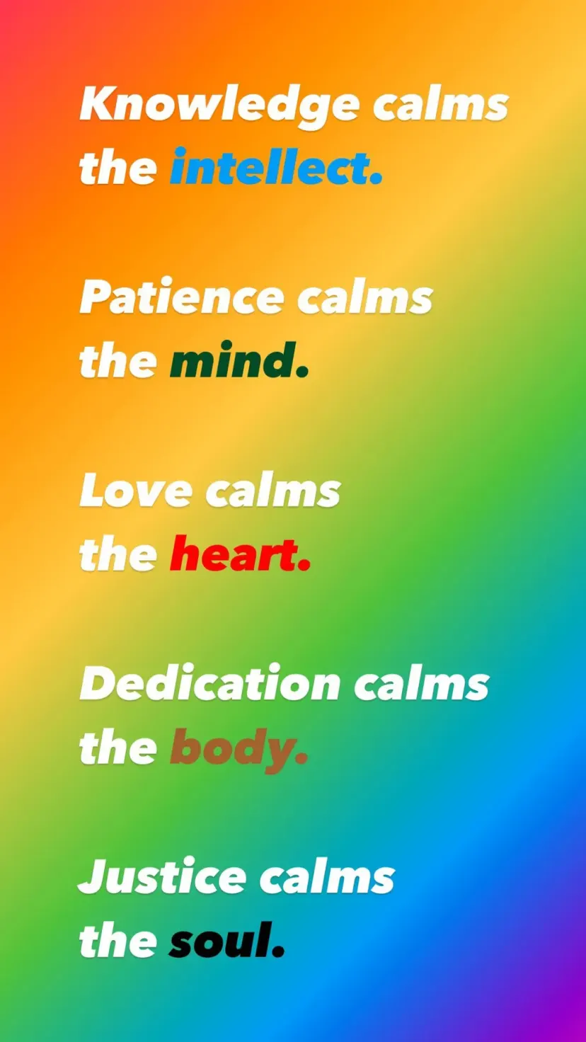 Knowledge calms the intellect.

Patience calms
the mind.

Love calms
the heart.

Dedication calms
the body.

Justice calms
the soul.
